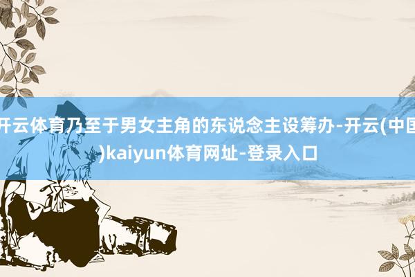 开云体育乃至于男女主角的东说念主设筹办-开云(中国)kaiyun体育网址-登录入口