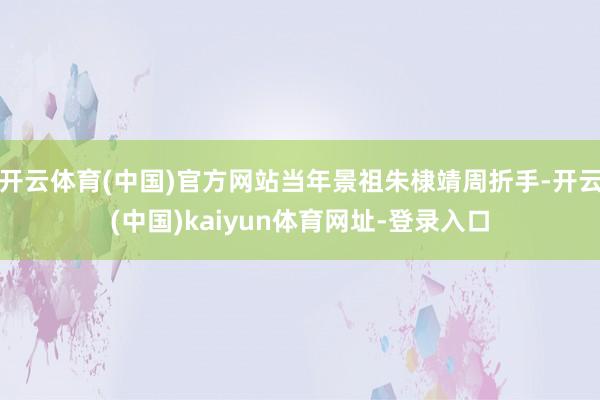 开云体育(中国)官方网站当年景祖朱棣靖周折手-开云(中国)kaiyun体育网址-登录入口