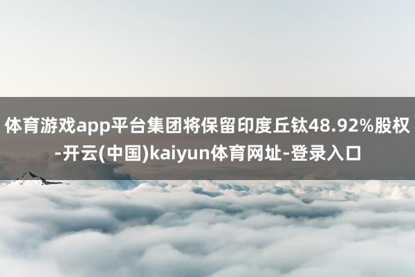 体育游戏app平台集团将保留印度丘钛48.92%股权-开云(中国)kaiyun体育网址-登录入口