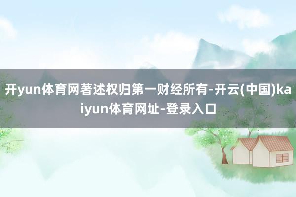 开yun体育网著述权归第一财经所有-开云(中国)kaiyun体育网址-登录入口