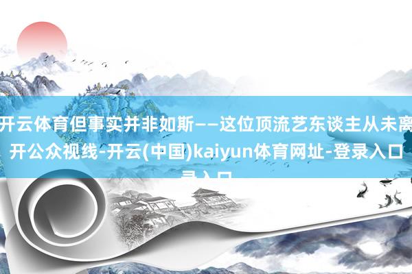 开云体育但事实并非如斯——这位顶流艺东谈主从未离开公众视线-开云(中国)kaiyun体育网址-登录入口
