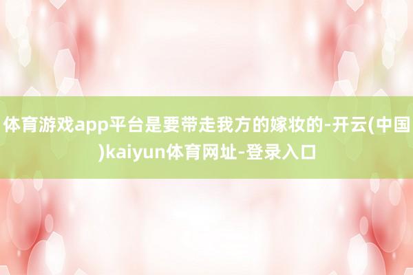 体育游戏app平台是要带走我方的嫁妆的-开云(中国)kaiyun体育网址-登录入口