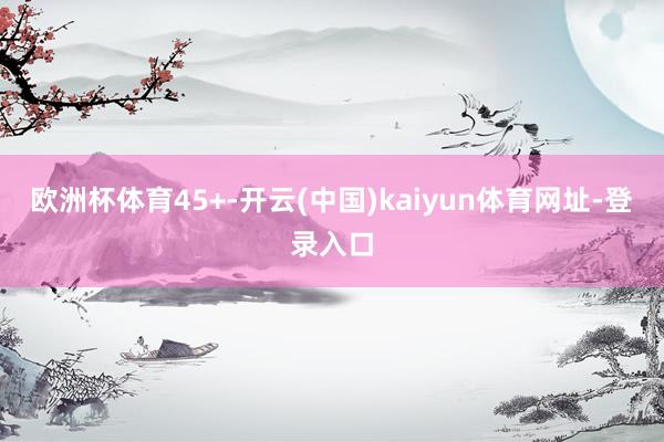 欧洲杯体育45+-开云(中国)kaiyun体育网址-登录入口