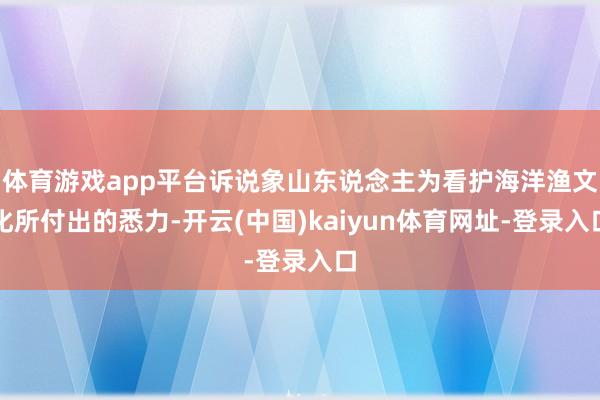 体育游戏app平台诉说象山东说念主为看护海洋渔文化所付出的悉力-开云(中国)kaiyun体育网址-登录入口