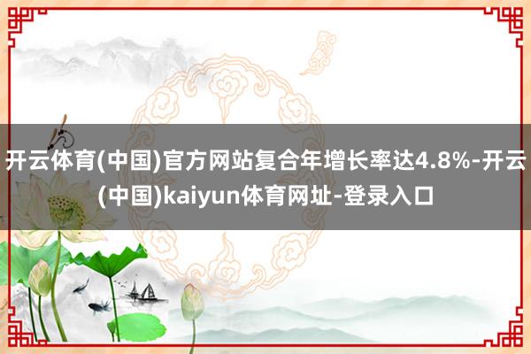 开云体育(中国)官方网站复合年增长率达4.8%-开云(中国)kaiyun体育网址-登录入口