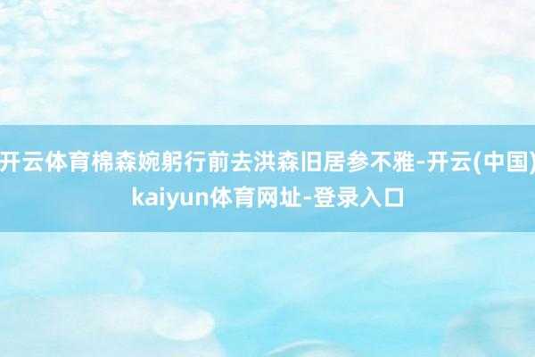 开云体育棉森婉躬行前去洪森旧居参不雅-开云(中国)kaiyun体育网址-登录入口