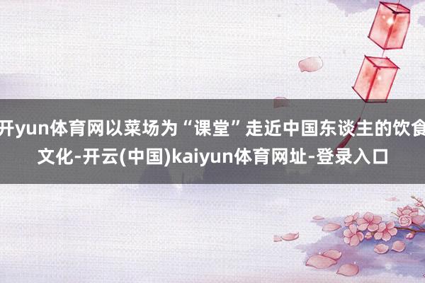 开yun体育网以菜场为“课堂”走近中国东谈主的饮食文化-开云(中国)kaiyun体育网址-登录入口