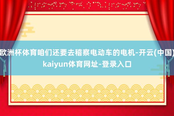 欧洲杯体育咱们还要去稽察电动车的电机-开云(中国)kaiyun体育网址-登录入口
