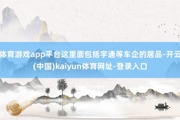 体育游戏app平台这里面包括宇通等车企的居品-开云(中国)kaiyun体育网址-登录入口
