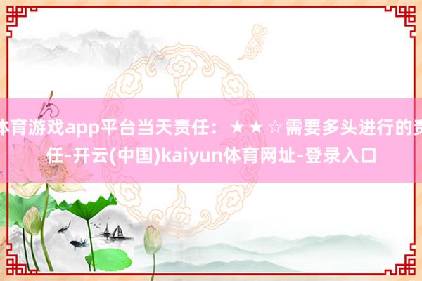 体育游戏app平台当天责任：★★☆需要多头进行的责任-开云(中国)kaiyun体育网址-登录入口