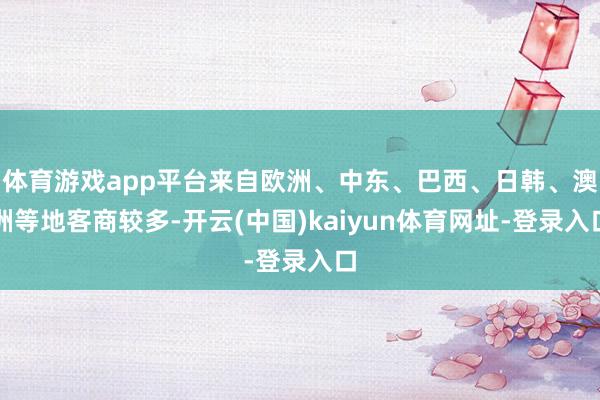 体育游戏app平台来自欧洲、中东、巴西、日韩、澳洲等地客商较多-开云(中国)kaiyun体育网址-登录入口