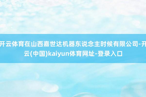 开云体育在山西嘉世达机器东说念主时候有限公司-开云(中国)kaiyun体育网址-登录入口